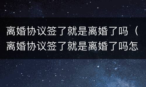 离婚协议签了就是离婚了吗（离婚协议签了就是离婚了吗怎么办）