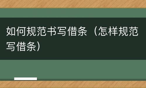 如何规范书写借条（怎样规范写借条）