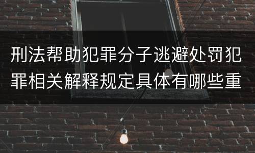 刑法帮助犯罪分子逃避处罚犯罪相关解释规定具体有哪些重要内容