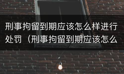 刑事拘留到期应该怎么样进行处罚（刑事拘留到期应该怎么样进行处罚申请）