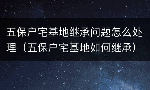 五保户宅基地继承问题怎么处理（五保户宅基地如何继承）