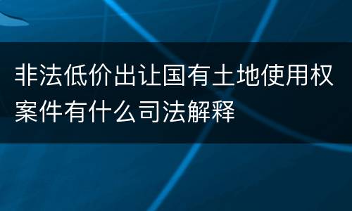 非法低价出让国有土地使用权案件有什么司法解释