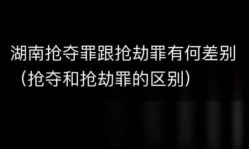 湖南抢夺罪跟抢劫罪有何差别（抢夺和抢劫罪的区别）