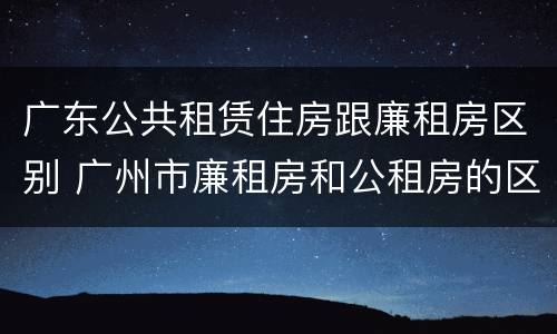 广东公共租赁住房跟廉租房区别 广州市廉租房和公租房的区别