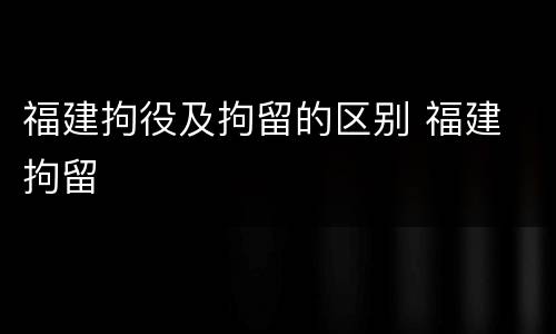 福建拘役及拘留的区别 福建 拘留