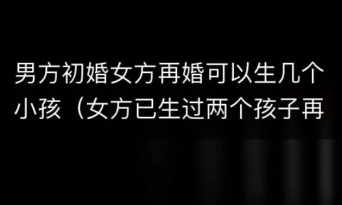 男方初婚女方再婚可以生几个小孩（女方已生过两个孩子再婚男方初婚）