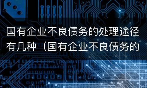 国有企业不良债务的处理途径有几种（国有企业不良债务的处理途径有几种方式）