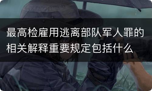 最高检雇用逃离部队军人罪的相关解释重要规定包括什么