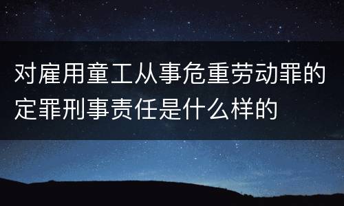 对雇用童工从事危重劳动罪的定罪刑事责任是什么样的