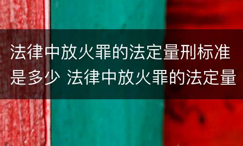法律中放火罪的法定量刑标准是多少 法律中放火罪的法定量刑标准是多少条
