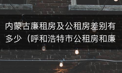 内蒙古廉租房及公租房差别有多少（呼和浩特市公租房和廉租房的区别）