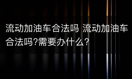 流动加油车合法吗 流动加油车合法吗?需要办什么?