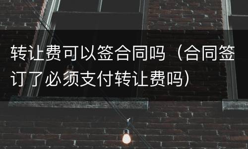 转让费可以签合同吗（合同签订了必须支付转让费吗）