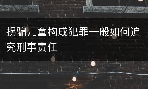 拐骗儿童构成犯罪一般如何追究刑事责任
