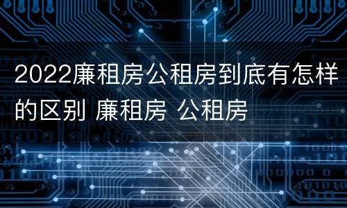 2022廉租房公租房到底有怎样的区别 廉租房 公租房