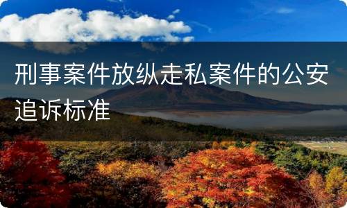 刑事案件放纵走私案件的公安追诉标准