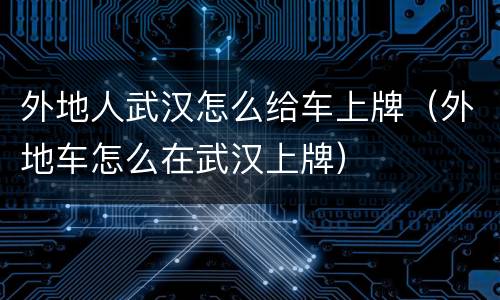 外地人武汉怎么给车上牌（外地车怎么在武汉上牌）