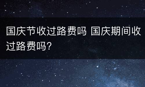 国庆节收过路费吗 国庆期间收过路费吗?