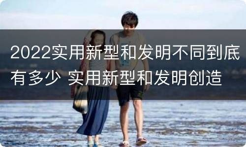 2022实用新型和发明不同到底有多少 实用新型和发明创造