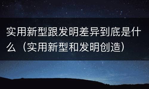 实用新型跟发明差异到底是什么（实用新型和发明创造）
