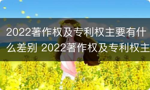 2022著作权及专利权主要有什么差别 2022著作权及专利权主要有什么差别呢