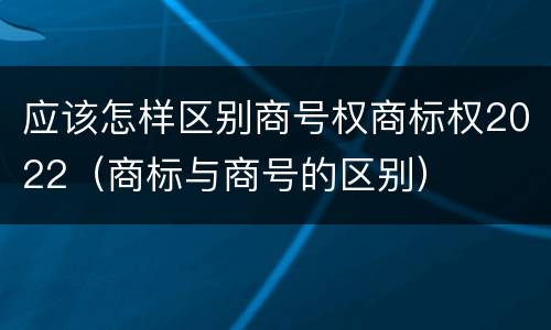 应该怎样区别商号权商标权2022（商标与商号的区别）
