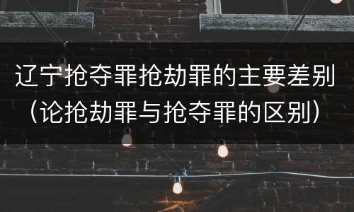 辽宁抢夺罪抢劫罪的主要差别（论抢劫罪与抢夺罪的区别）