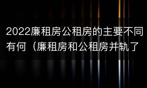2022廉租房公租房的主要不同有何（廉租房和公租房并轨了吗）