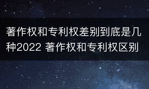 著作权和专利权差别到底是几种2022 著作权和专利权区别
