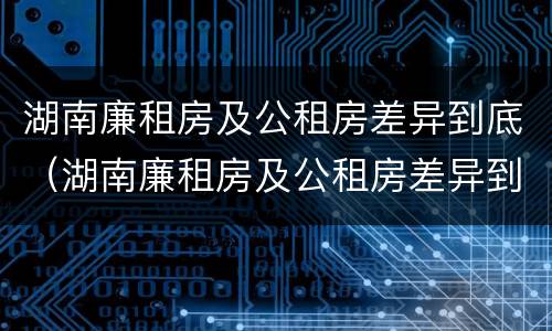 湖南廉租房及公租房差异到底（湖南廉租房及公租房差异到底有多大）