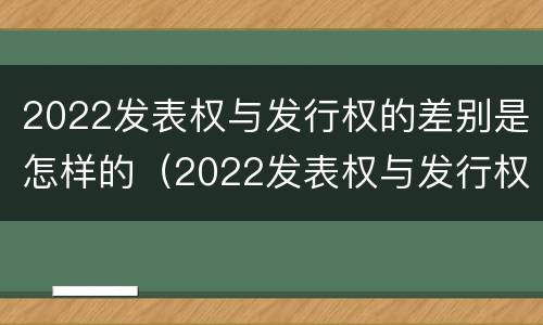2022发表权与发行权的差别是怎样的（2022发表权与发行权的差别是怎样的呢）