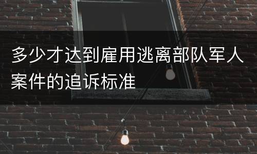 多少才达到雇用逃离部队军人案件的追诉标准