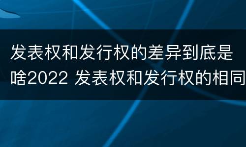 发表权和发行权的差异到底是啥2022 发表权和发行权的相同点