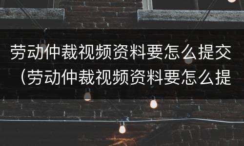 劳动仲裁视频资料要怎么提交（劳动仲裁视频资料要怎么提交呢）