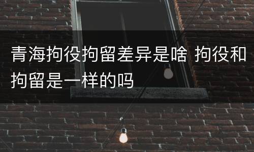 青海拘役拘留差异是啥 拘役和拘留是一样的吗