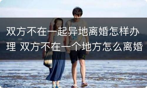双方不在一起异地离婚怎样办理 双方不在一个地方怎么离婚