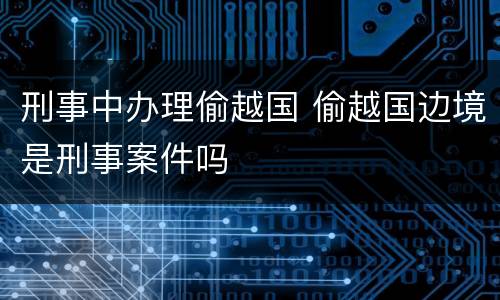 刑事中办理偷越国 偷越国边境是刑事案件吗