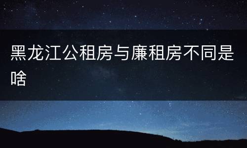 黑龙江公租房与廉租房不同是啥