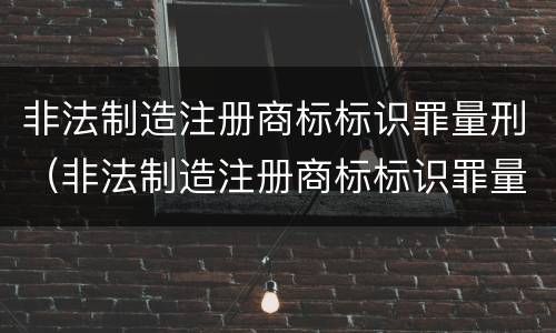 非法制造注册商标标识罪量刑（非法制造注册商标标识罪量刑依据）