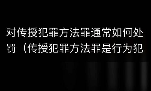 对传授犯罪方法罪通常如何处罚（传授犯罪方法罪是行为犯吗）