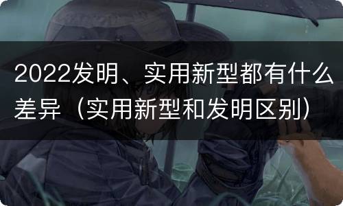 2022发明、实用新型都有什么差异（实用新型和发明区别）