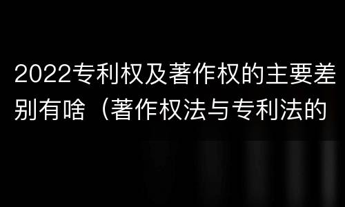 2022专利权及著作权的主要差别有啥（著作权法与专利法的区别）