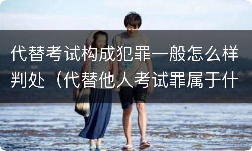代替考试构成犯罪一般怎么样判处（代替他人考试罪属于什么类犯罪）
