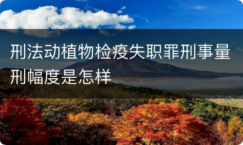 刑法动植物检疫失职罪刑事量刑幅度是怎样