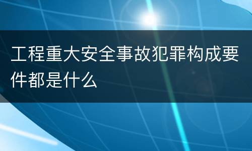 工程重大安全事故犯罪构成要件都是什么