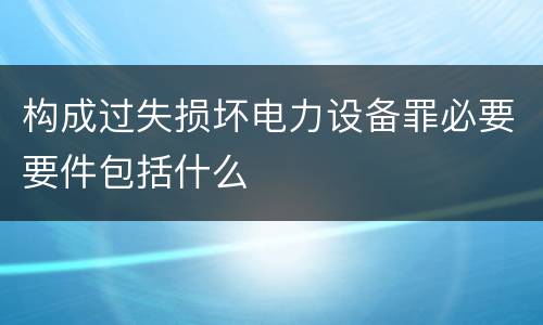 构成过失损坏电力设备罪必要要件包括什么