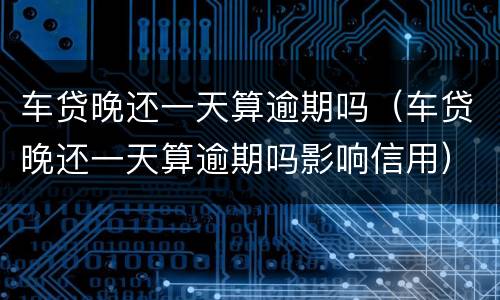 车贷晚还一天算逾期吗（车贷晚还一天算逾期吗影响信用）