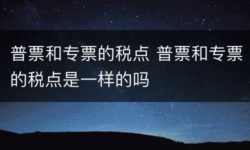 普票和专票的税点 普票和专票的税点是一样的吗