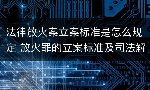 法律放火案立案标准是怎么规定 放火罪的立案标准及司法解释