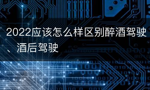2022应该怎么样区别醉酒驾驶、酒后驾驶
